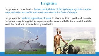 Irrigation can be defined as human manipulation of the hydrologic cycle to improve
crop production and quality and to decrease economic efforts of drought.
Irrigation is the artificial application of water to plants for their growth and maturity.
Irrigation water is supplied to supplement the water available from rainfall and the
contribution of soil moisture from ground water.
Irrigation
 