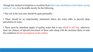 Though this method of irrigation is excellent from both water distribution and Labour saving
points of view, it is favorable mostly for the following
• The soil in the root zone should be quite permeable.
• There should be an impermeable substratum below the water table to prevent deep
percolation of water.
• There must be abundant supply of quality water that is one which is salt free, otherwise
there are chances of upward movement of these salts along with the moisture likely to lead
the conditions of salt incrustation on the surface.
 