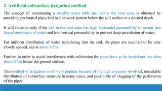 2. Artificial subsurface irrigation method
The concept of maintaining a suitable water table just below the root zone is obtained by
providing perforated pipes laid in a network pattern below the soil surface at a desired depth.
It will function only if the soil in the root zone has high horizontal permeability to permit free
lateral movement of water and low vertical permeability to prevent deep percolation of water.
For uniform distribution of water percolating into the soil, the pipes are required to be very
closely spaced, say at about 0.5m.
Further, in order to avoid interference with cultivation the pipes have to be buried not less than
about 0.4m below the ground surface.
This method of irrigation is not very popular because of the high expenses involved, unsuitable
distribution of subsurface moisture in many cases, and possibility of clogging of the perforation
of the pipes.
 