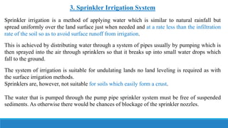 3. Sprinkler Irrigation System
Sprinkler irrigation is a method of applying water which is similar to natural rainfall but
spread uniformly over the land surface just when needed and at a rate less than the infiltration
rate of the soil so as to avoid surface runoff from irrigation.
This is achieved by distributing water through a system of pipes usually by pumping which is
then sprayed into the air through sprinklers so that it breaks up into small water drops which
fall to the ground.
The system of irrigation is suitable for undulating lands no land leveling is required as with
the surface irrigation methods.
Sprinklers are, however, not suitable for soils which easily form a crust.
The water that is pumped through the pump pipe sprinkler system must be free of suspended
sediments. As otherwise there would be chances of blockage of the sprinkler nozzles.
 