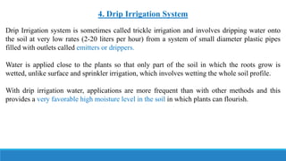 4. Drip Irrigation System
Drip Irrigation system is sometimes called trickle irrigation and involves dripping water onto
the soil at very low rates (2-20 liters per hour) from a system of small diameter plastic pipes
filled with outlets called emitters or drippers.
Water is applied close to the plants so that only part of the soil in which the roots grow is
wetted, unlike surface and sprinkler irrigation, which involves wetting the whole soil profile.
With drip irrigation water, applications are more frequent than with other methods and this
provides a very favorable high moisture level in the soil in which plants can flourish.
 