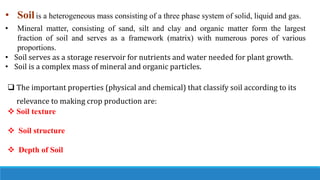 • Soilis a heterogeneous mass consisting of a three phase system of solid, liquid and gas.
• Mineral matter, consisting of sand, silt and clay and organic matter form the largest
fraction of soil and serves as a framework (matrix) with numerous pores of various
proportions.
• Soil serves as a storage reservoir for nutrients and water needed for plant growth.
• Soil is a complex mass of mineral and organic particles.
 The important properties (physical and chemical) that classify soil according to its
relevance to making crop production are:
 Soil texture
 Soil structure
 Depth of Soil
 