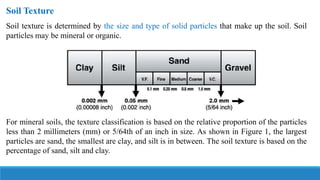 Soil Texture
Soil texture is determined by the size and type of solid particles that make up the soil. Soil
particles may be mineral or organic.
For mineral soils, the texture classification is based on the relative proportion of the particles
less than 2 millimeters (mm) or 5/64th of an inch in size. As shown in Figure 1, the largest
particles are sand, the smallest are clay, and silt is in between. The soil texture is based on the
percentage of sand, silt and clay.
 