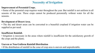 Necessity of Irrigation
Improvement of Perennial Crops.
• Some of the perennial crop requires water throughout the year. But rainfall is not uniform in all
seasons of the year. These crops cannot be produced perennially without water for all the
seasons.
Development of Desert Area.
• The dry and desert areas can be converted to a beautiful cropland if irrigation water can be
supplied as per need.
Insufficient Rainfall.
• Irrigation is necessary in the areas where rainfall is insufficient for the satisfactory growth of
the crops and the plants.
Uneven or Non-Uniform Rainfall Distribution
• If the distribution of rainfall in the zone of crop area is uneven and unpredictable.
 