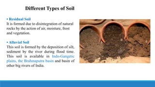 Different Types of Soil
• Residual Soil
It is formed due to disintegration of natural
rocks by the action of air, moisture, frost
and vegetation.
• Alluvial Soil
This soil is formed by the deposition of silt,
sediment by the river during flood time.
This soil is available in Indo-Gangetic
plains, the Brahmaputra basin and basin of
other big rivers of India.
 