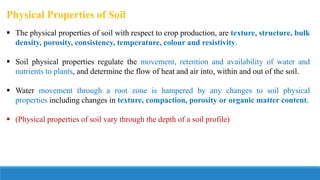 Physical Properties of Soil
 The physical properties of soil with respect to crop production, are texture, structure, bulk
density, porosity, consistency, temperature, colour and resistivity.
 Soil physical properties regulate the movement, retention and availability of water and
nutrients to plants, and determine the flow of heat and air into, within and out of the soil.
 Water movement through a root zone is hampered by any changes to soil physical
properties including changes in texture, compaction, porosity or organic matter content.
 (Physical properties of soil vary through the depth of a soil profile)
 