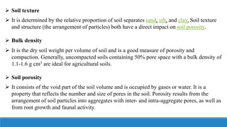  Soil texture
 It is determined by the relative proportion of soil separates sand, silt, and clay. Soil texture
and structure (the arrangement of particles) both have a direct impact on soil porosity.
 Bulk density
 It is the dry soil weight per volume of soil and is a good measure of porosity and
compaction. Generally, uncompacted soils containing 50% pore space with a bulk density of
1.1-1.6 g cm3 are ideal for agricultural soils.
 Soil porosity
 It consists of the void part of the soil volume and is occupied by gases or water. It is a
property that reflects the number and size of pores in the soil. Porosity results from the
arrangement of soil particles into aggregates with inter- and intra-aggregate pores, as well as
from root growth and faunal activity.
 