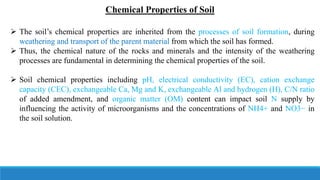 Chemical Properties of Soil
 The soil’s chemical properties are inherited from the processes of soil formation, during
weathering and transport of the parent material from which the soil has formed.
 Thus, the chemical nature of the rocks and minerals and the intensity of the weathering
processes are fundamental in determining the chemical properties of the soil.
 Soil chemical properties including pH, electrical conductivity (EC), cation exchange
capacity (CEC), exchangeable Ca, Mg and K, exchangeable Al and hydrogen (H), C/N ratio
of added amendment, and organic matter (OM) content can impact soil N supply by
influencing the activity of microorganisms and the concentrations of NH4+ and NO3− in
the soil solution.
 