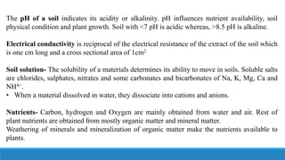 The pH of a soil indicates its acidity or alkalinity. pH influences nutrient availability, soil
physical condition and plant growth. Soil with <7 pH is acidic whereas, >8.5 pH is alkaline.
Electrical conductivity is reciprocal of the electrical resistance of the extract of the soil which
is one cm long and a cross sectional area of 1cm2
Soil solution- The solubility of a materials determines its ability to move in soils. Soluble salts
are chlorides, sulphates, nitrates and some carbonates and bicarbonates of Na, K, Mg, Ca and
NH4+.
• When a material dissolved in water, they dissociate into cations and anions.
Nutrients- Carbon, hydrogen and Oxygen are mainly obtained from water and air. Rest of
plant nutrients are obtained from mostly organic matter and mineral matter.
Weathering of minerals and mineralization of organic matter make the nutrients available to
plants.
 