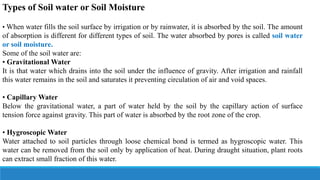 Types of Soil water or Soil Moisture
• When water fills the soil surface by irrigation or by rainwater, it is absorbed by the soil. The amount
of absorption is different for different types of soil. The water absorbed by pores is called soil water
or soil moisture.
Some of the soil water are:
• Gravitational Water
It is that water which drains into the soil under the influence of gravity. After irrigation and rainfall
this water remains in the soil and saturates it preventing circulation of air and void spaces.
• Capillary Water
Below the gravitational water, a part of water held by the soil by the capillary action of surface
tension force against gravity. This part of water is absorbed by the root zone of the crop.
• Hygroscopic Water
Water attached to soil particles through loose chemical bond is termed as hygroscopic water. This
water can be removed from the soil only by application of heat. During draught situation, plant roots
can extract small fraction of this water.
 