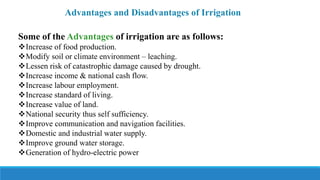 Advantages and Disadvantages of Irrigation
Some of the Advantages of irrigation are as follows:
Increase of food production.
Modify soil or climate environment – leaching.
Lessen risk of catastrophic damage caused by drought.
Increase income & national cash flow.
Increase labour employment.
Increase standard of living.
Increase value of land.
National security thus self sufficiency.
Improve communication and navigation facilities.
Domestic and industrial water supply.
Improve ground water storage.
Generation of hydro-electric power
 