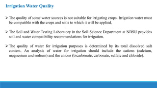 Irrigation Water Quality
The quality of some water sources is not suitable for irrigating crops. Irrigation water must
be compatible with the crops and soils to which it will be applied.
The Soil and Water Testing Laboratory in the Soil Science Department at NDSU provides
soil and water compatibility recommendations for irrigation.
The quality of water for irrigation purposes is determined by its total dissolved salt
content. An analysis of water for irrigation should include the cations (calcium,
magnesium and sodium) and the anions (bicarbonate, carbonate, sulfate and chloride).
 