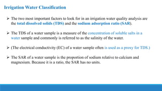 Irrigation Water Classification
 The two most important factors to look for in an irrigation water quality analysis are
the total dissolved solids (TDS) and the sodium adsorption ratio (SAR).
 The TDS of a water sample is a measure of the concentration of soluble salts in a
water sample and commonly is referred to as the salinity of the water.
 (The electrical conductivity (EC) of a water sample often is used as a proxy for TDS.)
 The SAR of a water sample is the proportion of sodium relative to calcium and
magnesium. Because it is a ratio, the SAR has no units.
 