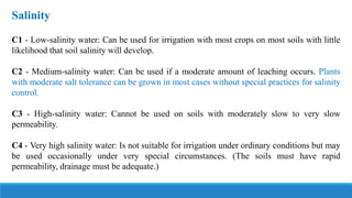 Salinity
C1 - Low-salinity water: Can be used for irrigation with most crops on most soils with little
likelihood that soil salinity will develop.
C2 - Medium-salinity water: Can be used if a moderate amount of leaching occurs. Plants
with moderate salt tolerance can be grown in most cases without special practices for salinity
control.
C3 - High-salinity water: Cannot be used on soils with moderately slow to very slow
permeability.
C4 - Very high salinity water: Is not suitable for irrigation under ordinary conditions but may
be used occasionally under very special circumstances. (The soils must have rapid
permeability, drainage must be adequate.)
 