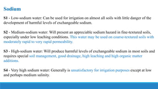 Sodium
S1 - Low-sodium water: Can be used for irrigation on almost all soils with little danger of the
development of harmful levels of exchangeable sodium.
S2 - Medium-sodium water: Will present an appreciable sodium hazard in fine-textured soils,
especially under low leaching conditions. This water may be used on coarse-textured soils with
moderately rapid to very rapid permeability.
S3 - High-sodium water: Will produce harmful levels of exchangeable sodium in most soils and
requires special soil management, good drainage, high leaching and high organic matter
additions.
S4 - Very high sodium water: Generally is unsatisfactory for irrigation purposes except at low
and perhaps medium salinity.
 