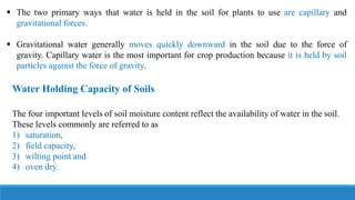  The two primary ways that water is held in the soil for plants to use are capillary and
gravitational forces.
 Gravitational water generally moves quickly downward in the soil due to the force of
gravity. Capillary water is the most important for crop production because it is held by soil
particles against the force of gravity.
Water Holding Capacity of Soils
The four important levels of soil moisture content reflect the availability of water in the soil.
These levels commonly are referred to as
1) saturation,
2) field capacity,
3) wilting point and
4) oven dry.
 
