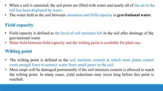 • When a soil is saturated, the soil pores are filled with water and nearly all of the air in the
soil has been displaced by water.
• The water held in the soil between saturation and field capacity is gravitational water.
• Field capacity is defined as the level of soil moisture left in the soil after drainage of the
gravitational water.
• Water held between field capacity and the wilting point is available for plant use.
Field capacity
• The wilting point is defined as the soil moisture content at which most plants cannot
exert enough force to remove water from small pores in the soil.
• Most crops will be damaged permanently if the soil moisture content is allowed to reach
the wilting point. In many cases, yield reductions may occur long before this point is
reached.
Wilting point
 