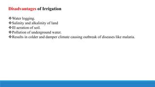 Disadvantages of Irrigation
Water logging.
Salinity and alkalinity of land
Ill aeration of soil.
Pollution of underground water.
Results in colder and damper climate causing outbreak of diseases like malaria.
 