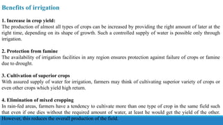 Benefits of irrigation
1. Increase in crop yield:
The production of almost all types of crops can be increased by providing the right amount of later at the
right time, depending on its shape of growth. Such a controlled supply of water is possible only through
irrigation.
2. Protection from famine
The availability of irrigation facilities in any region ensures protection against failure of crops or famine
due to drought.
3. Cultivation of superior crops
With assured supply of water for irrigation, farmers may think of cultivating superior variety of crops or
even other crops which yield high return.
4. Elimination of mixed cropping
In rain-fed areas, farmers have a tendency to cultivate more than one type of crop in the same field such
that even if one dies without the required amount of water, at least he would get the yield of the other.
However, this reduces the overall production of the field.
 