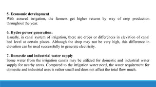 5. Economic development
With assured irrigation, the farmers get higher returns by way of crop production
throughout the year.
6. Hydro power generation:
Usually, in canal system of irrigation, there are drops or differences in elevation of canal
bed level at certain places. Although the drop may not be very high, this difference in
elevation can be used successfully to generate electricity.
7. Domestic and industrial water supply
Some water from the irrigation canals may be utilized for domestic and industrial water
supply for nearby areas. Compared to the irrigation water need, the water requirement for
domestic and industrial uses is rather small and does not affect the total flow much.
 