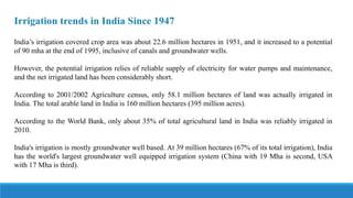 Irrigation trends in India Since 1947
India’s irrigation covered crop area was about 22.6 million hectares in 1951, and it increased to a potential
of 90 mha at the end of 1995, inclusive of canals and groundwater wells.
However, the potential irrigation relies of reliable supply of electricity for water pumps and maintenance,
and the net irrigated land has been considerably short.
According to 2001/2002 Agriculture census, only 58.1 million hectares of land was actually irrigated in
India. The total arable land in India is 160 million hectares (395 million acres).
According to the World Bank, only about 35% of total agricultural land in India was reliably irrigated in
2010.
India's irrigation is mostly groundwater well based. At 39 million hectares (67% of its total irrigation), India
has the world's largest groundwater well equipped irrigation system (China with 19 Mha is second, USA
with 17 Mha is third).
 