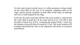 For the canal system in plain areas, it is often necessary to align canals
on the water-shed of the area to be irrigated. Aligning canal on the
ridge, ensures gravity irrigation on both sides of the canal, no drainage
can cross a canal aligned on the ridge.
In the fig. the main canal take off from the river at point A, and mounts
the water shed at point B. Let the canal bed level at A be 200 m and
elevation of point Q is 210 m. Assuming the ground slope 1 m per km,
the distance of point B from Q would be 15 km. The exact location of B
would be determined by trail, so the alignment AB results in economic
and efficient.
 