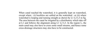When canal reached the watershed, it is generally kept on watershed,
except where : (i) localities are settled on the watershed : or (ii) where
watershed is looping and running straight as shown by L1 L2 L3 in fig.
The area between the canal be irrigated by a distributory which take off
at L1 and follows the alignment along L1 L2 L3. In the region L, the
main canal may also have to cross some small streams, and hence some
cross-drainage structures may also have to be constructed.
 
