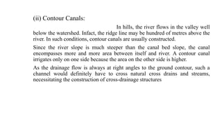 (ii) Contour Canals:
In hills, the river flows in the valley well
below the watershed. Infact, the ridge line may be hundred of metres above the
river. In such conditions, contour canals are usually constructed.
Since the river slope is much steeper than the canal bed slope, the canal
encompasses more and more area between itself and river. A contour canal
irrigates only on one side because the area on the other side is higher.
As the drainage flow is always at right angles to the ground contour, such a
channel would definitely have to cross natural cross drains and streams,
necessitating the construction of cross-drainage structures
 