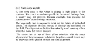 (iii) Side slope canal:
A side slope canal is that which is aligned at right angles to the
contours. Since such a canal runs parallel to the natural drainage flow,
it usually does not intercept drainage channels, thus avoiding the
construction of cross-drainage structures.
The large-scale map is required to work out the details of individual
canals. The alignment of canals marked on the maps are transferred on
the field. The alignment on the field is marked by small masonry pillars
erected at every 200 meters distance.
The centre line on top of these pillars coincides with the exact
alignment of the given canal. In between the pillars, a small trench may
be excavated in the ground, to mark the canal alignment.
 