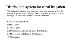 Distribution system for canal irrigation
The direct irrigation scheme using a weir or a barrage, as well as the
storage irrigation scheme using a dam or reservoir, require a network
of irrigation canals of different sizes and capacities.
Canal System consists of
i) Main Canal
ii) Branch canal
iii) Distributaries, also called major distributaries
iv) Minors, also called minor distributaries.
v) Watercourse
 