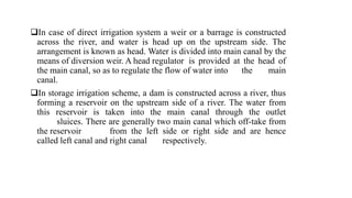 In case of direct irrigation system a weir or a barrage is constructed
across the river, and water is head up on the upstream side. The
arrangement is known as head. Water is divided into main canal by the
means of diversion weir. A head regulator is provided at the head of
the main canal, so as to regulate the flow of water into the main
canal.
In storage irrigation scheme, a dam is constructed across a river, thus
forming a reservoir on the upstream side of a river. The water from
this reservoir is taken into the main canal through the outlet
sluices. There are generally two main canal which off-take from
the reservoir from the left side or right side and are hence
called left canal and right canal respectively.
 