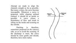 Attempt are made to align the
channels straight as far as possible.
But many a times, the curve become
inescapable. Whenever a curve is
proposed, while aligning unlined
channel, it should be as gentle as
possible. A curve causes a
disturbance of flow and result in
silting on the inside and scouring on
the outside.
Patching is, therefore,
sometimes proposed on the concave
side, so as to avoid the scouring. If
the discharge is more, the curve
should be more gentle and should,
therefore, have more radius.
 