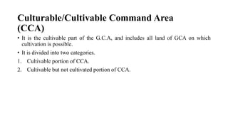 Culturable/Cultivable Command Area
(CCA)
• It is the cultivable part of the G.C.A, and includes all land of GCA on which
cultivation is possible.
• It is divided into two categories.
1. Cultivable portion of CCA.
2. Cultivable but not cultivated portion of CCA.
 