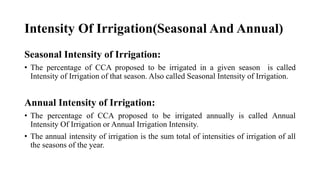 Intensity Of Irrigation(Seasonal And Annual)
Seasonal Intensity of Irrigation:
• The percentage of CCA proposed to be irrigated in a given season is called
Intensity of Irrigation of that season. Also called Seasonal Intensity of Irrigation.
Annual Intensity of Irrigation:
• The percentage of CCA proposed to be irrigated annually is called Annual
Intensity Of Irrigation or Annual Irrigation Intensity.
• The annual intensity of irrigation is the sum total of intensities of irrigation of all
the seasons of the year.
 