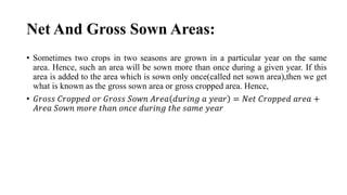 Net And Gross Sown Areas:
• Sometimes two crops in two seasons are grown in a particular year on the same
area. Hence, such an area will be sown more than once during a given year. If this
area is added to the area which is sown only once(called net sown area),then we get
what is known as the gross sown area or gross cropped area. Hence,
• 𝐺𝑟𝑜𝑠𝑠 𝐶𝑟𝑜𝑝𝑝𝑒𝑑 𝑜𝑟 𝐺𝑟𝑜𝑠𝑠 𝑆𝑜𝑤𝑛 𝐴𝑟𝑒𝑎 𝑑𝑢𝑟𝑖𝑛𝑔 𝑎 𝑦𝑒𝑎𝑟 = 𝑁𝑒𝑡 𝐶𝑟𝑜𝑝𝑝𝑒𝑑 𝑎𝑟𝑒𝑎 +
𝐴𝑟𝑒𝑎 𝑆𝑜𝑤𝑛 𝑚𝑜𝑟𝑒 𝑡ℎ𝑎𝑛 𝑜𝑛𝑐𝑒 𝑑𝑢𝑟𝑖𝑛𝑔 𝑡ℎ𝑒 𝑠𝑎𝑚𝑒 𝑦𝑒𝑎𝑟
 
