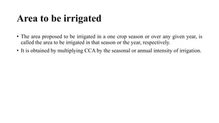 Area to be irrigated
• The area proposed to be irrigated in a one crop season or over any given year, is
called the area to be irrigated in that season or the year, respectively.
• It is obtained by multiplying CCA by the seasonal or annual intensity of irrigation.
 