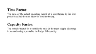 Time Factor:
The ratio of the actual operating period of a distributary to the crop
period is called the time factor of the distributary.
Capacity Factor:
The capacity factor for a canal is the ratio of the mean supply discharge
in a canal during a period to its design full capacity.
 