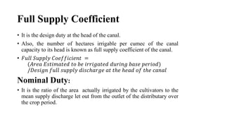 Full Supply Coefficient
• It is the design duty at the head of the canal.
• Also, the number of hectares irrigable per cumec of the canal
capacity to its head is known as full supply coefficient of the canal.
• 𝐹𝑢𝑙𝑙 𝑆𝑢𝑝𝑝𝑙𝑦 𝐶𝑜𝑒𝑓𝑓𝑖𝑐𝑖𝑒𝑛𝑡 =
(𝐴𝑟𝑒𝑎 𝐸𝑠𝑡𝑖𝑚𝑎𝑡𝑒𝑑 𝑡𝑜 𝑏𝑒 𝑖𝑟𝑟𝑖𝑔𝑎𝑡𝑒𝑑 𝑑𝑢𝑟𝑖𝑛𝑔 𝑏𝑎𝑠𝑒 𝑝𝑒𝑟𝑖𝑜𝑑)
/𝐷𝑒𝑠𝑖𝑔𝑛 𝑓𝑢𝑙𝑙 𝑠𝑢𝑝𝑝𝑙𝑦 𝑑𝑖𝑠𝑐ℎ𝑎𝑟𝑔𝑒 𝑎𝑡 𝑡ℎ𝑒 ℎ𝑒𝑎𝑑 𝑜𝑓 𝑡ℎ𝑒 𝑐𝑎𝑛𝑎𝑙
Nominal Duty:
• It is the ratio of the area actually irrigated by the cultivators to the
mean supply discharge let out from the outlet of the distributary over
the crop period.
 