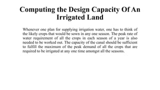 Computing the Design Capacity Of An
Irrigated Land
Whenever one plan for supplying irrigation water, one has to think of
the likely crops that would be sown in any one season. The peak rate of
water requirement of all the crops in each season of a year is also
needed to be worked out. The capacity of the canal should be sufficient
to fulfill the maximum of the peak demand of all the crops that are
required to be irrigated at any one time amongst all the seasons.
 