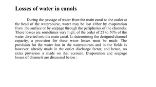 Losses of water in canals
During the passage of water from the main canal to the outlet at
the head of the watercourse, water may be lost either by evaporation
from .the surface or by seepage through the peripheries of the channels.
These losses are sometimes very high; of the order of 25 to 50% of the
water diverted into the main canal. In determining the designed channel
capacity, a provision for these water losses must be made. The
provision for the water lost in the watercourses and in the fields is
however, already made in the outlet discharge factor, and hence, no
extra provision is made on that account. Evaporation and seepage
losses of channels are discussed below :
 
