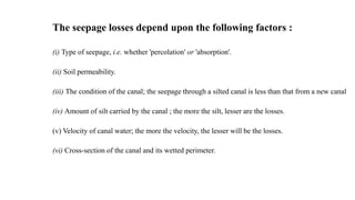 The seepage losses depend upon the following factors :
(i) Type of seepage, i.e. whether 'percolation' or 'absorption'.
(ii) Soil permeability.
(iii) The condition of the canal; the seepage through a silted canal is less than that from a new canal
(iv) Amount of silt carried by the canal ; the more the silt, lesser are the losses.
(v) Velocity of canal water; the more the velocity, the lesser will be the losses.
(vi) Cross-section of the canal and its wetted perimeter.
 
