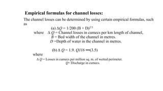 Empirical formulas for channel losses:
The channel losses can be determined by using certain empirical formulas, such
as
(a) ∆Q = 1/200 (B + D)2/3
where ∆ Q = Channel losses in cumecs per km length of channel,
B = Bed width of the channel in metres.
D =Depth of water in the channel in metres.
(b) ∆ Q = 1.9. Q116 •••(3.5)
where
∆ Q = Losses in cumecs per million sq. m. of wetted perimeter.
Q= Discharge in cumecs.
 