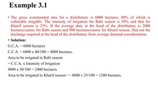 Example 3.1
• The gross commanded area for a distributary is 6000 hectares, 80% of which is
culturable irrigable. The intensity of irrigation for Rabi season is 50% and that for
Kharif season is 25%. If the average duty at the head of the distributary is 2000
hectares/cumec for Rabi season and 900 hectares/cumec for Kharif season, find out the
discharge required at the head of the distributary from average demand considerations.
• Solution:
G.C.A. = 6000 hectares
C.C.A. = 6000 x 80/100 = 4800 hectares.
Area to be irrigated in Rabi season
= C.C.A. x Intensity of lrrigation
4800 x 50/100 = 2400 hectares.
Area to be irrigated in Kharif season= = 4800 x 25/100 = 1200 hectares.
 