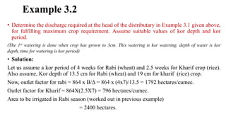 Example 3.2
• Determine the discharge required at the head of the distributary in Example 3.1 given above,
for fulfilling maximum crop requirement. Assume suitable values of kor depth and kor
period.
(The 1st watering is done when crop has grown to 3cm. This watering is kor watering, depth of water is kor
depth, time for watering is kor period)
• Solution:
Let us assume a kor period of 4 weeks for Rabi (wheat) and 2.5 weeks for Kharif crop (rice).
Also assume, Kor depth of 13.5 cm for Rabi (wheat) and 19 cm for kharif (rice) crop.
Now, outlet factor for rabi = 864 x B/Δ = 864 x (4x7)/13.5 = 1792 hectares/cumec.
Outlet factor for Kharif = 864X(2.5X7) = 796 hectares/cumec.
Area to be irrigated in Rabi season (worked out in previous example)
= 2400 hectares.
 