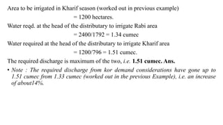 Area to be irrigated in Kharif season (worked out in previous example)
= 1200 hectares.
Water reqd. at the head of the distributary to irrigate Rabi area
= 2400/1792 = 1.34 cumec
Water required at the head of the distributary to irrigate Kharif area
= 1200/796 = 1.51 cumec.
The required discharge is maximum of the two, i.e. 1.51 cumec. Ans.
• Note : The required discharge from kor demand considerations have gone up to
1.51 cumec from 1.33 cumec (worked out in the previous Example), i.e. an increase
of about14%.
 