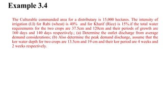 Example 3.4
The Culturable commanded area for a distributary is 15,000 hectares. The intensity of
irrigation (I.I) for Rabi (wheat) is 40% and for Kharif (Rice) is 15%.if the total water
requirements for the two crops are 37.5cm and 120cm and their periods of growth are
160 days and 140 days respectively.; (a) Determine the outlet discharge from average
demand considerations; (b) Also determine the peak demand discharge, assume that the
kor water depth for two crops are 13.5cm and 19 cm and their kor period are 4 weeks and
2 weeks respectively.
 