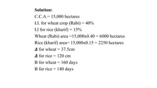 Solution:
C.C.A = 15,000 hectares
I.I. for wheat crop (Rabi) = 40%
I.I for rice (kharif) = 15%
Wheat (Rabi) area =15,000x0.40 = 6000 hectares
Rice (kharif) area= 15,000x0.15 = 2250 hectares
𝜟 for wheat = 37.5cm
𝜟 for rice = 120 cm
B for wheat = 160 days
B for rice = 140 days
 