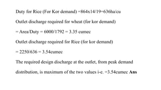 Duty for Rice (For Kor demand) =864x14/19=636ha/cu
Outlet discharge required for wheat (for kor demand)
= Area/Duty = 6000/1792 = 3.35 cumec
Outlet discharge required for Rice (for kor demand)
= 2250/636 = 3.54cumec
The required design discharge at the outlet, from peak demand
distribution, is maximum of the two values i-e. =3.54cumec Ans
 