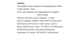 Solution:
Total depth of water required for transplanting rice=60cm
Useful rainfall = 10cm
Extra water required to be supplemented by irrigation
=60-10=50cm
Period in which this water is required = 16 days
Duty of irrigation= 864B/Δ= 864x16/50=276.5ha/cumec
(a)Assuming 25% Losses in water course, we have
Duty at head of water course =277.5x0.75=207.4ha/cumec
(b) Similarly, the duty at the head of distributary
(assuming 15% losses) =207.5x0.85=176.3ha/cumec
 