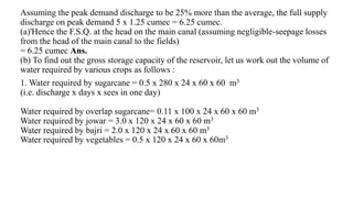 Assuming the peak demand discharge to be 25% more than the average, the full supply
discharge on peak demand 5 x 1.25 cumec = 6.25 cumec.
(a)'Hence the F.S.Q. at the head on the main canal (assuming negligible-seepage losses
from the head of the main canal to the fields)
= 6.25 cumec Ans.
(b) To find out the gross storage capacity of the reservoir, let us work out the volume of
water required by various crops as follows :
1. Water required by sugarcane = 0.5 x 280 x 24 x 60 x 60 m3
(i.e. discharge x days x sees in one day)
Water required by overlap sugarcane= 0.11 x 100 x 24 x 60 x 60 m3
Water required by jowar = 3.0 x 120 x 24 x 60 x 60 m3
Water required by bajri = 2.0 x 120 x 24 x 60 x 60 m3
Water required by vegetables = 0.5 x 120 x 24 x 60 x 60m3
 